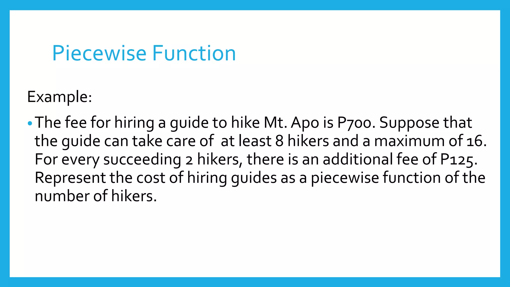 Piecewise Function
Example:
•The fee for hiring a guide to hike Mt. Apo is P700. Suppose that
the guide can take care of at least 8 hikers and a maximum of 16.
For every succeeding 2 hikers, there is an additional fee of P125.
Represent the cost of hiring guides as a piecewise function of the
number of hikers.
 