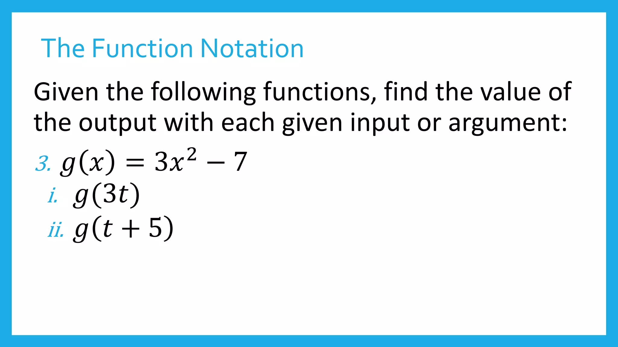 The Function Notation
Given the following functions, find the value of
the output with each given input or argument:
3. 𝑔 𝑥 = 3𝑥2 − 7
i. 𝑔(3𝑡)
ii. 𝑔 𝑡 + 5
 