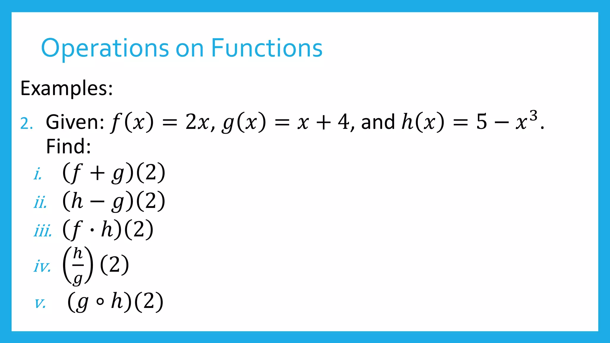 Operations on Functions
Examples:
2. Given: 𝑓 𝑥 = 2𝑥, 𝑔 𝑥 = 𝑥 + 4, and ℎ 𝑥 = 5 − 𝑥3
.
Find:
i. 𝑓 + 𝑔 2
ii. ℎ − 𝑔 2
iii. 𝑓 ∙ ℎ 2
iv.
ℎ
𝑔
2
v. (𝑔 ∘ ℎ)(2)
 
