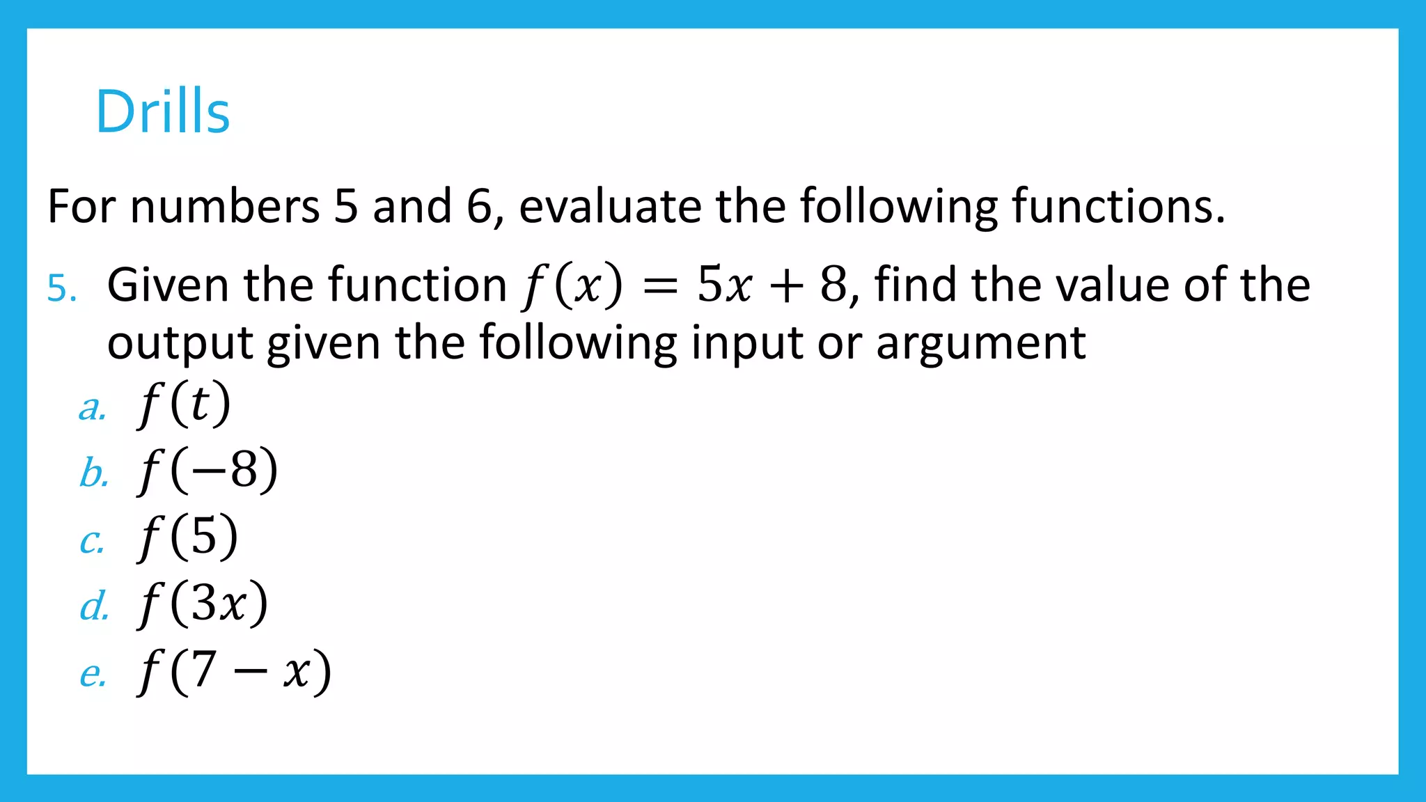 Drills
For numbers 5 and 6, evaluate the following functions.
5. Given the function 𝑓 𝑥 = 5𝑥 + 8, find the value of the
output given the following input or argument
a. 𝑓 𝑡
b. 𝑓 −8
c. 𝑓 5
d. 𝑓 3𝑥
e. 𝑓(7 − 𝑥)
 