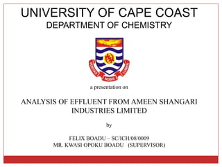 UNIVERSITY OF CAPE COAST
     DEPARTMENT OF CHEMISTRY




                  a presentation on

ANALYSIS OF EFFLUENT FROM AMEEN SHANGARI
            INDUSTRIES LIMITED
                         by

            FELIX BOADU – SC/ICH/08/0009
       MR. KWASI OPOKU BOADU (SUPERVISOR)
 