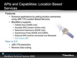 APIs and Capabilities: Location Based
Services
Features
• Enhance applications by adding location awareness
using JSR-179 Location Based Services
• BlackBerry supports:
• Cellsite fixes (CDMA only)
• Assisted GPS (certain carriers only)
• Ephemeris Extensions (EDGE only)
• Autonomous Fixes (EDGE and CDMA)
• External GPS receiver connected over Bluetooth
• Cell Tower LBS
New in 5.0
• JSR-179 extensions
• Reverse Geo-coding
 