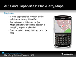 APIs and Capabilities: BlackBerry Maps
Features
• Create sophisticated location aware
solutions with very little effort
• Invocation or built in support (via
MapField) allow for flexible addition of
mapping to your application
• Supports static routes both text and on-
map
 