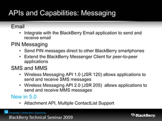 APIs and Capabilities: Messaging
Email
• Integrate with the BlackBerry Email application to send and
receive email
PIN Messaging
• Send PIN messages direct to other BlackBerry smartphones
• Extend the BlackBerry Messenger Client for peer-to-peer
applications
SMS and MMS
• Wireless Messaging API 1.0 (JSR 120) allows applications to
send and receive SMS messages
• Wireless Messaging API 2.0 (JSR 205) allows applications to
send and receive MMS messages
New in 5.0
• Attachment API, Multiple ContactList Support
 