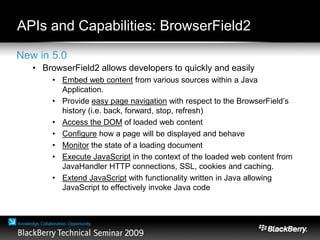 New in 5.0
• BrowserField2 allows developers to quickly and easily
• Embed web content from various sources within a Java
Application.
• Provide easy page navigation with respect to the BrowserField’s
history (i.e. back, forward, stop, refresh)
• Access the DOM of loaded web content
• Configure how a page will be displayed and behave
• Monitor the state of a loading document
• Execute JavaScript in the context of the loaded web content from
JavaHandler HTTP connections, SSL, cookies and caching.
• Extend JavaScript with functionality written in Java allowing
JavaScript to effectively invoke Java code
APIs and Capabilities: BrowserField2
 
