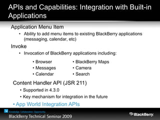 APIs and Capabilities: Integration with Built-in
Applications
Application Menu Item
• Ability to add menu items to existing BlackBerry applications
(messaging, calendar, etc)
Invoke
• Invocation of BlackBerry applications including:
• Browser
• Messages
• Calendar
• BlackBerry Maps
• Camera
• Search
Content Handler API (JSR 211)
• Supported in 4.3.0
• Key mechanism for integration in the future
• App World Integration APIs
 