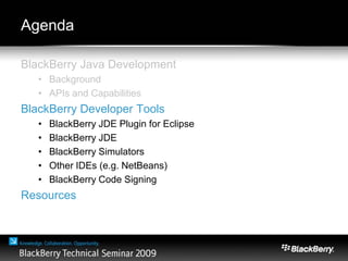 Agenda
BlackBerry Java Development
• Background
• APIs and Capabilities
BlackBerry Developer Tools
• BlackBerry JDE Plugin for Eclipse
• BlackBerry JDE
• BlackBerry Simulators
• Other IDEs (e.g. NetBeans)
• BlackBerry Code Signing
Resources
 