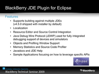 BlackBerry JDE Plugin for Eclipse
Features
• Supports building against multiple JDEs
(v4.5.0 shipped with installer by default)
• Localization
• Resource Editor and Source Control Integration
• Java Debug Wire Protocol (JDWP) used for fully integrated
debugging support of devices and simulators
• Objects and Profiling Window Support
• Memory Statistics and Source Code Profiler
• Javadocs and JDE Help
• Sample Applications focusing on how to leverage specific APIs
 