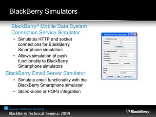 BlackBerry Simulators
BlackBerry® Mobile Data System
Connection Service Simulator
• Simulates HTTP and socket
connections for BlackBerry
Smartphone simulators
• Allows simulation of push
functionality to BlackBerry
Smartphone simulators
BlackBerry Email Server Simulator
• Simulate email functionality with the
BlackBerry Smartphone simulator
• Stand-alone or POP3 integration
 