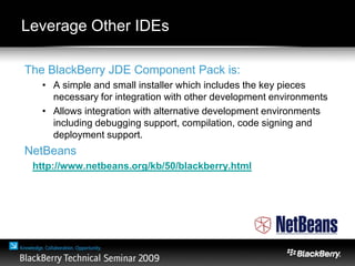 Leverage Other IDEs
The BlackBerry JDE Component Pack is:
• A simple and small installer which includes the key pieces
necessary for integration with other development environments
• Allows integration with alternative development environments
including debugging support, compilation, code signing and
deployment support.
NetBeans
http://www.netbeans.org/kb/50/blackberry.html
 