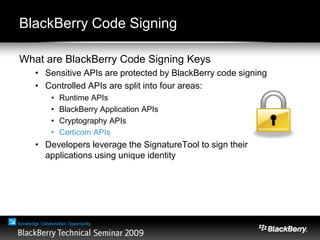 BlackBerry Code Signing
What are BlackBerry Code Signing Keys
• Sensitive APIs are protected by BlackBerry code signing
• Controlled APIs are split into four areas:
• Runtime APIs
• BlackBerry Application APIs
• Cryptography APIs
• Certicom APIs
• Developers leverage the SignatureTool to sign their
applications using unique identity
 