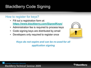 BlackBerry Code Signing
How to register for keys?
• Fill out a registration form at:
https://www.blackberry.com/SignedKeys/
• Administration fee is required to process keys
• Code signing keys are distributed by email
• Developers only required to register once
Keys do not expire and can be re-used for all
application signing
 