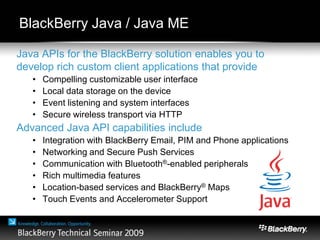 Java APIs for the BlackBerry solution enables you to
develop rich custom client applications that provide
• Compelling customizable user interface
• Local data storage on the device
• Event listening and system interfaces
• Secure wireless transport via HTTP
Advanced Java API capabilities include
• Integration with BlackBerry Email, PIM and Phone applications
• Networking and Secure Push Services
• Communication with Bluetooth®-enabled peripherals
• Rich multimedia features
• Location-based services and BlackBerry® Maps
• Touch Events and Accelerometer Support
BlackBerry Java / Java ME
 