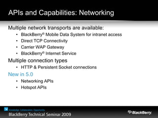 APIs and Capabilities: Networking
Multiple network transports are available:
• BlackBerry® Mobile Data System for intranet access
• Direct TCP Connectivity
• Carrier WAP Gateway
• BlackBerry® Internet Service
Multiple connection types
• HTTP & Persistent Socket connections
New in 5.0
• Networking APIs
• Hotspot APIs
 