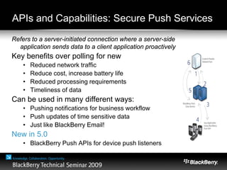 APIs and Capabilities: Secure Push Services
Refers to a server-initiated connection where a server-side
application sends data to a client application proactively
Key benefits over polling for new data:
• Reduced network traffic
• Reduce cost, increase battery life
• Reduced processing requirements
• Timeliness of data
Can be used in many different ways:
• Pushing notifications for business workflow
• Push updates of time sensitive data
• Just like BlackBerry Email!
New in 5.0
• BlackBerry Push APIs for device push listeners
 