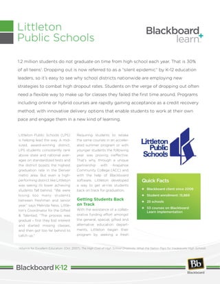 Littleton Public Schools (LPS)
is helping lead the way. A mid-
sized, award-winning district,
LPS students consistently rank
above state and national aver-
ages on standardized tests and
the district boasts the highest
graduation rate in the Denver
metro area. But even a high-
performing district like Littleton
was seeing its lower achieving
students fall behind. “We were
losing too many students
between freshman and senior
year,” says Melinda Ness, Little-
ton’s Coordinator for the Gifted
& Talented. “The process was
gradual – first they lost interest
and started missing classes,
and then got too far behind to
catch up.”
Requiring students to retake
the same courses in an acceler-
ated summer program or with
younger students the following
year was proving ineffective.
That’s why, through a unique
partnership with Arapahoe
Community College (ACC) and
with the help of Blackboard
software, Littleton developed
a way to get at-risk students
back on track for graduation.
Getting Students Back
on Track
With the assistance of a collab-
orative funding effort amongst
the general, special, gifted and
alternative education depart-
ments, Littleton began their
program by seeking a fresh
1.2 million students do not graduate on time from high school each year. That is 30%
of all teens1
. Dropping out is now referred to as a “silent epidemic” by K-12 education
leaders, so it’s easy to see why school districts nationwide are employing new
strategies to combat high dropout rates. Students on the verge of dropping out often
need a flexible way to make up for classes they failed the first time around. Programs
including online or hybrid courses are rapidly gaining acceptance as a credit recovery
method, with innovative delivery options that enable students to work at their own
pace and engage them in a new kind of learning.
Littleton
Public Schools
Quick Facts
	 Blackboard client since 2006
	 Student enrollment: 15,869
	 25 schools
	53 courses on Blackboard
Learn implementation
1
Alliance for Excellent Education. (Oct. 2007). The High Cost of High School Dropouts: What the Nation Pays for Inadequate High Schools
 