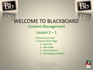 WELCOME TO BLACKBOARD
               Content Management
                   Lesson 2 – 1
                  Accessing course
                   Course Home Page
                      chevrons
                      edit mode
                      course banner
                      rearranging modules


                     Created by Leonora Bularzik
                   Center for Faculty Development
4/7/2011
                        Abu Dhabi University
                        jbularzik@gmail.com
 