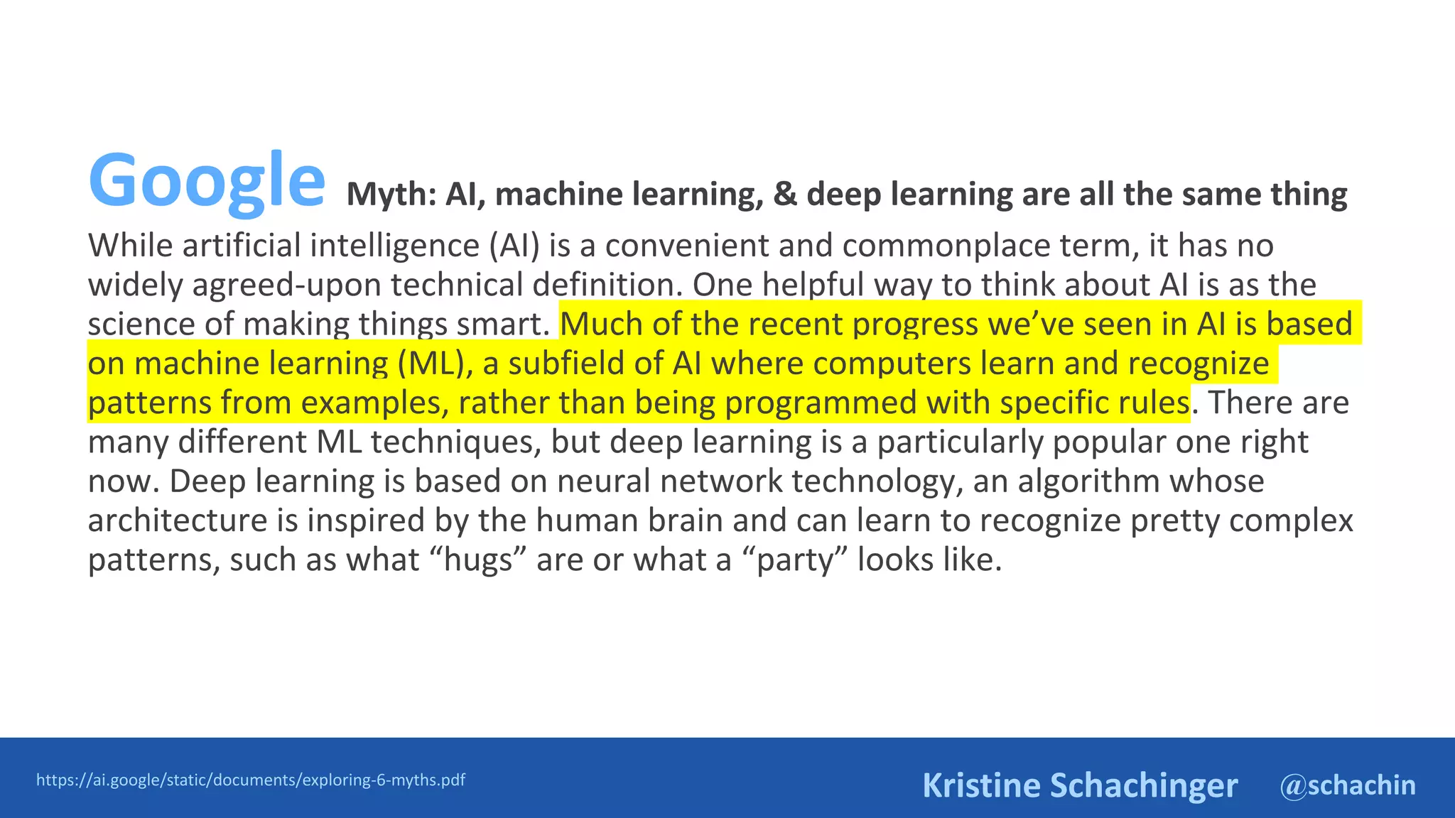 @schachin
Kristine Schachinger
Google Myth: AI, machine learning, & deep learning are all the same thing
While artificial intelligence (AI) is a convenient and commonplace term, it has no
widely agreed-upon technical definition. One helpful way to think about AI is as the
science of making things smart. Much of the recent progress we’ve seen in AI is based
on machine learning (ML), a subfield of AI where computers learn and recognize
patterns from examples, rather than being programmed with specific rules. There are
many different ML techniques, but deep learning is a particularly popular one right
now. Deep learning is based on neural network technology, an algorithm whose
architecture is inspired by the human brain and can learn to recognize pretty complex
patterns, such as what “hugs” are or what a “party” looks like.
https://ai.google/static/documents/exploring-6-myths.pdf
 