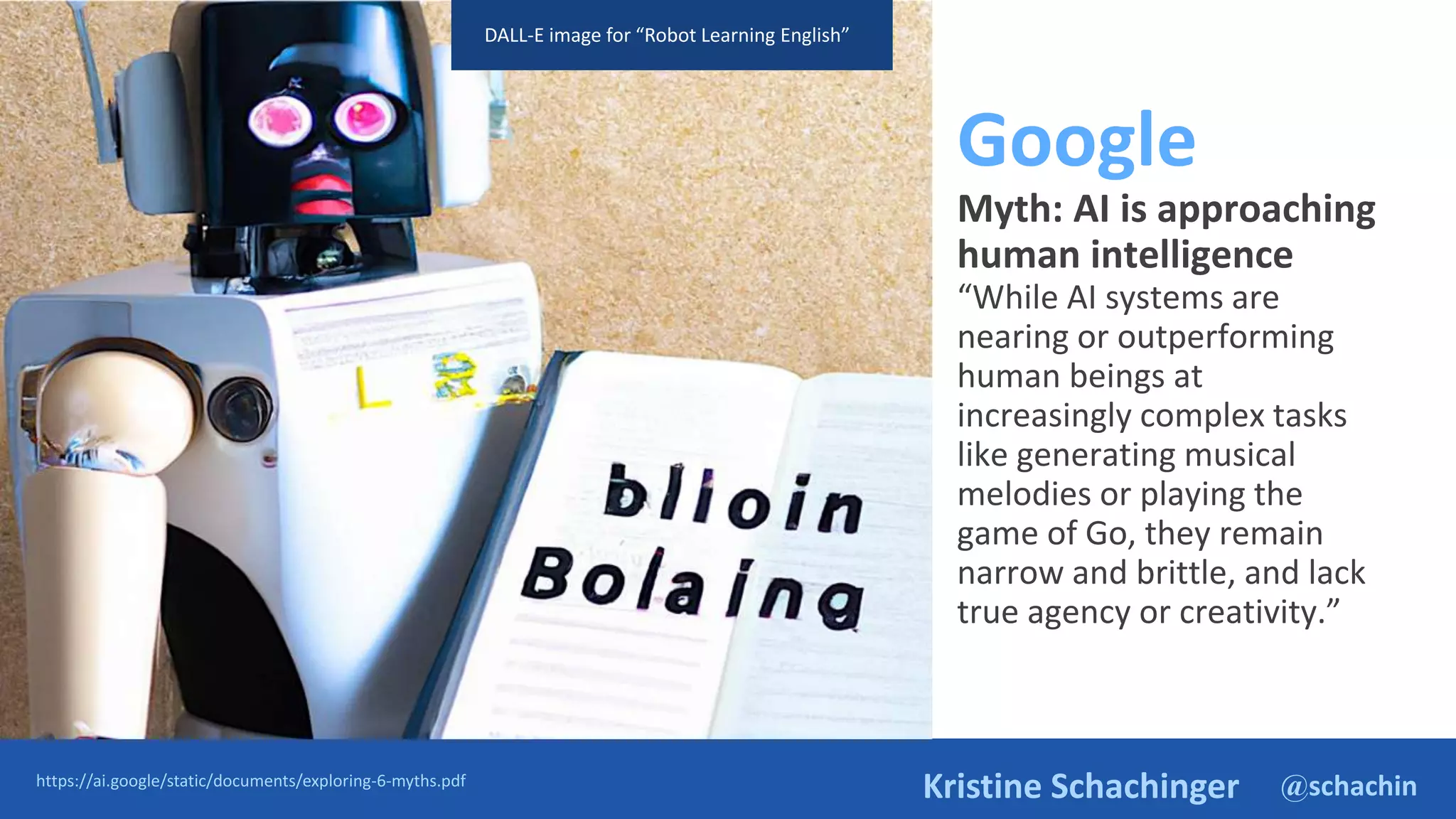 @schachin
Kristine Schachinger
Google
Myth: AI is approaching
human intelligence
“While AI systems are
nearing or outperforming
human beings at
increasingly complex tasks
like generating musical
melodies or playing the
game of Go, they remain
narrow and brittle, and lack
true agency or creativity.”
https://ai.google/static/documents/exploring-6-myths.pdf
DALL-E image for “Robot Learning English”
 