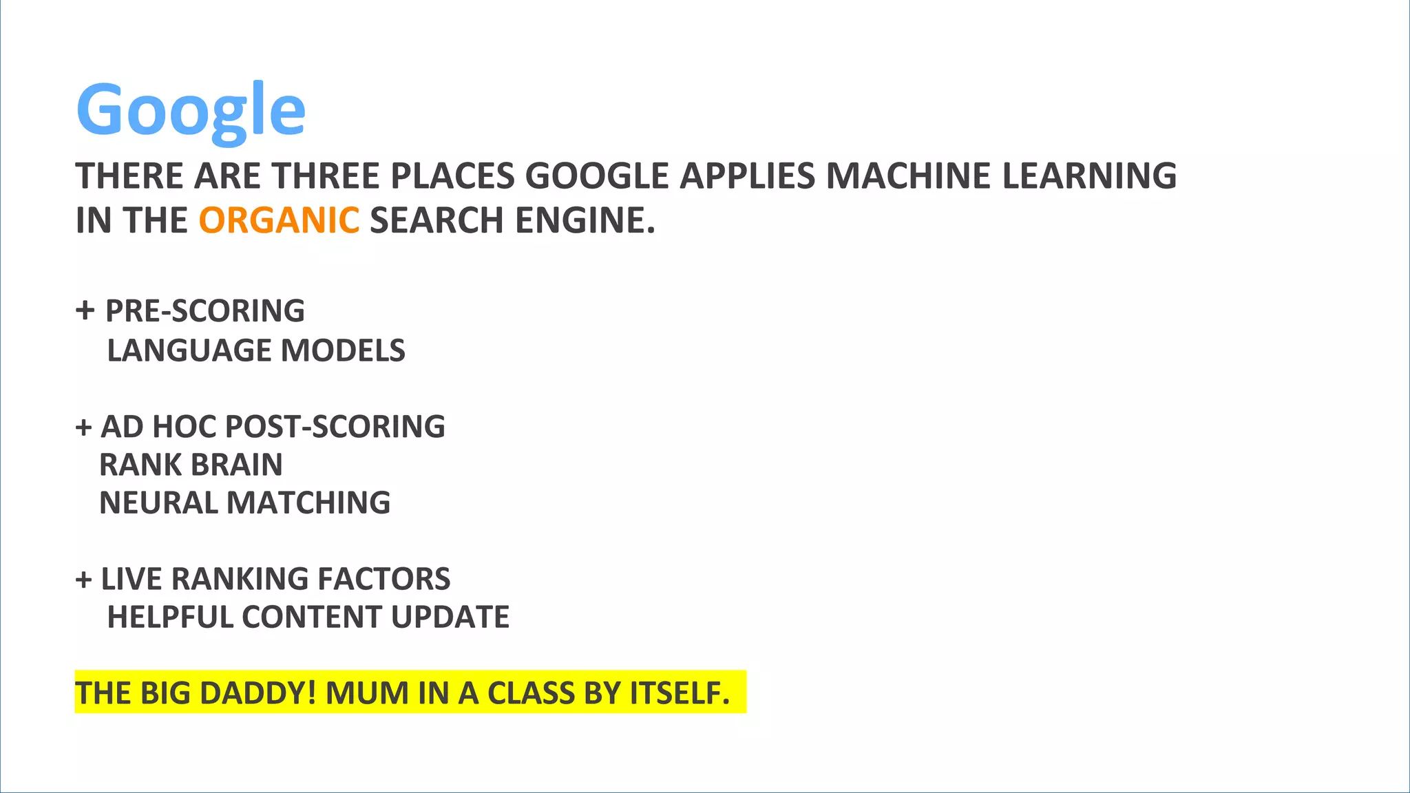 @schachin
Kristine Schachinger
Google
THERE ARE THREE PLACES GOOGLE APPLIES MACHINE LEARNING
IN THE ORGANIC SEARCH ENGINE.
+ PRE-SCORING
LANGUAGE MODELS
+ AD HOC POST-SCORING
RANK BRAIN
NEURAL MATCHING
+ LIVE RANKING FACTORS
HELPFUL CONTENT UPDATE
THE BIG DADDY! MUM IN A CLASS BY ITSELF.
 