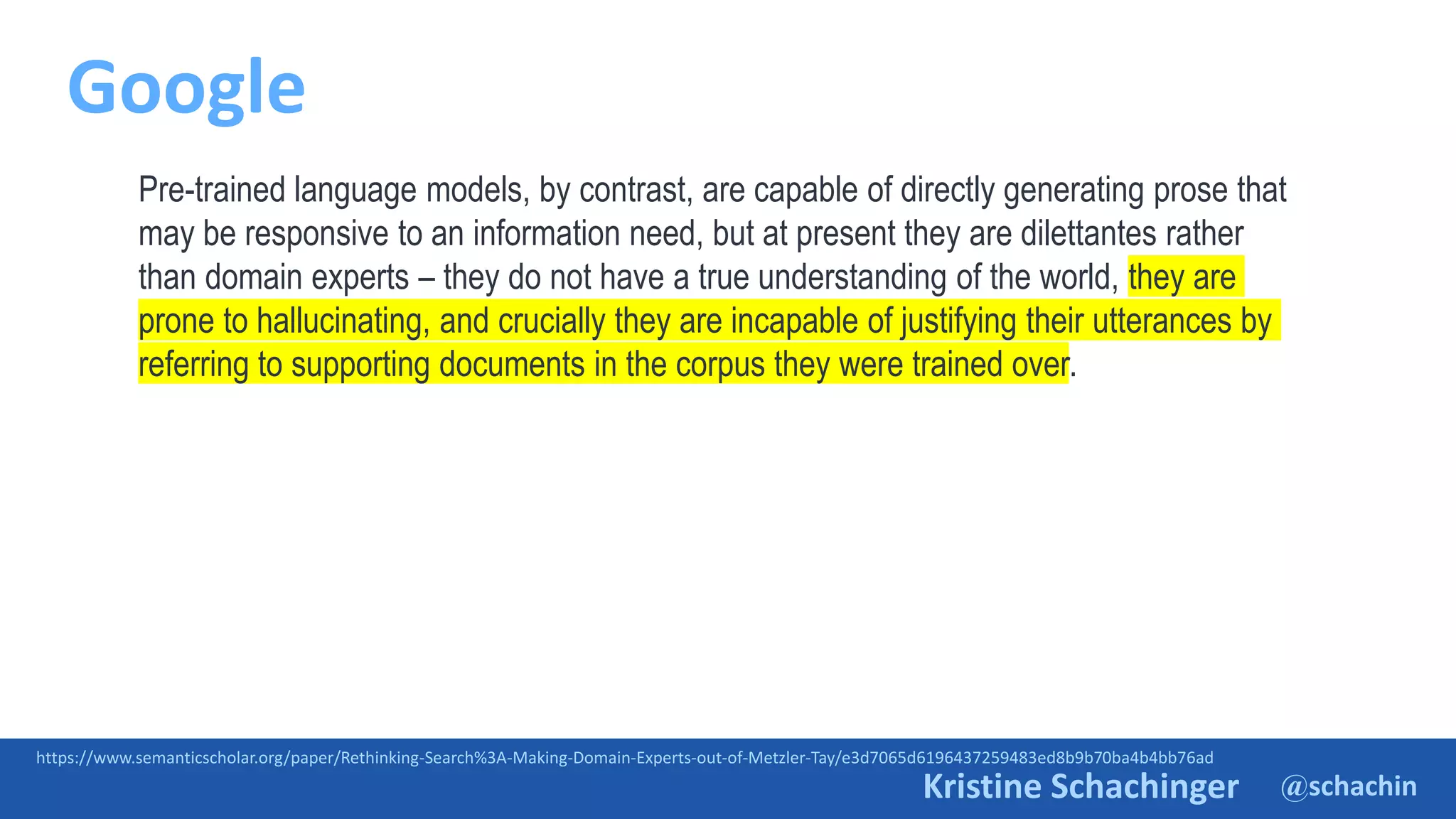 @schachin
Kristine Schachinger
Google
https://www.semanticscholar.org/paper/Rethinking-Search%3A-Making-Domain-Experts-out-of-Metzler-Tay/e3d7065d6196437259483ed8b9b70ba4b4bb76ad
Pre-trained language models, by contrast, are capable of directly generating prose that
may be responsive to an information need, but at present they are dilettantes rather
than domain experts – they do not have a true understanding of the world, they are
prone to hallucinating, and crucially they are incapable of justifying their utterances by
referring to supporting documents in the corpus they were trained over.
 