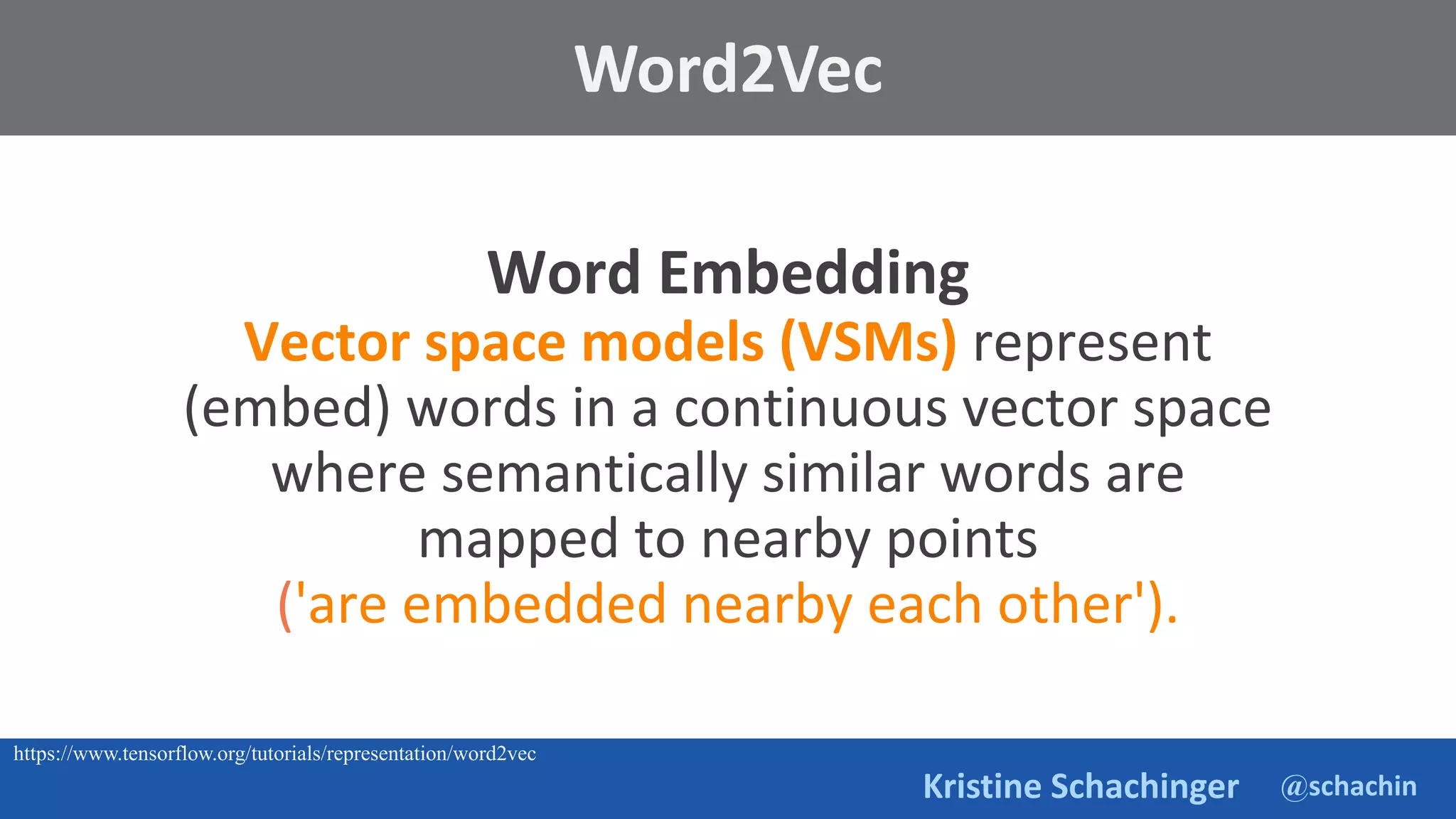 @schachin
Kristine Schachinger
Word Embedding
Vector space models (VSMs) represent
(embed) words in a continuous vector space
where semantically similar words are
mapped to nearby points
('are embedded nearby each other').
Word2Vec
https://www.tensorflow.org/tutorials/representation/word2vec
 