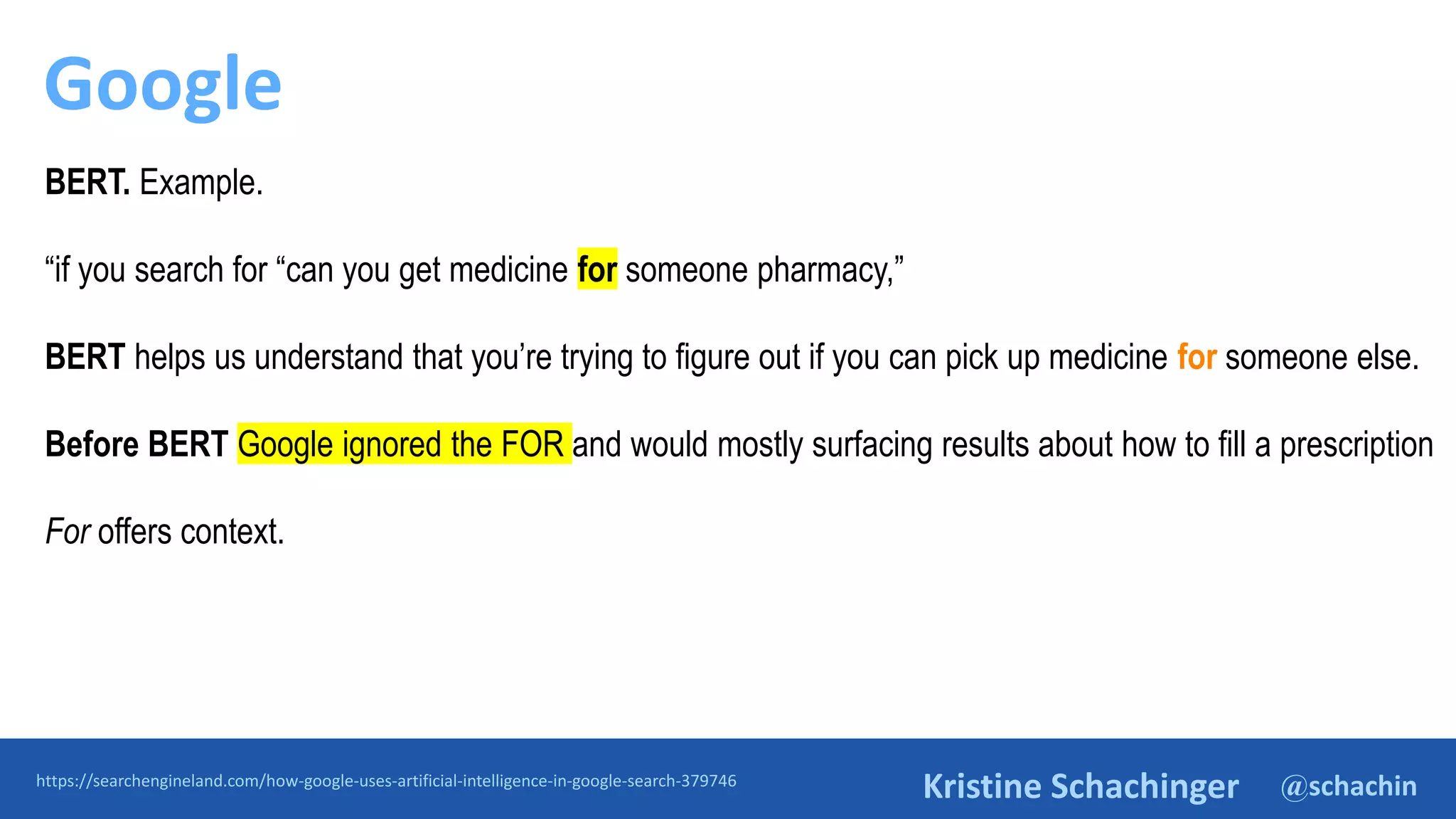 @schachin
Kristine Schachinger
Google
https://searchengineland.com/how-google-uses-artificial-intelligence-in-google-search-379746
BERT. Example.
“if you search for “can you get medicine for someone pharmacy,”
BERT helps us understand that you’re trying to figure out if you can pick up medicine for someone else.
Before BERT Google ignored the FOR and would mostly surfacing results about how to fill a prescription
For offers context.
 
