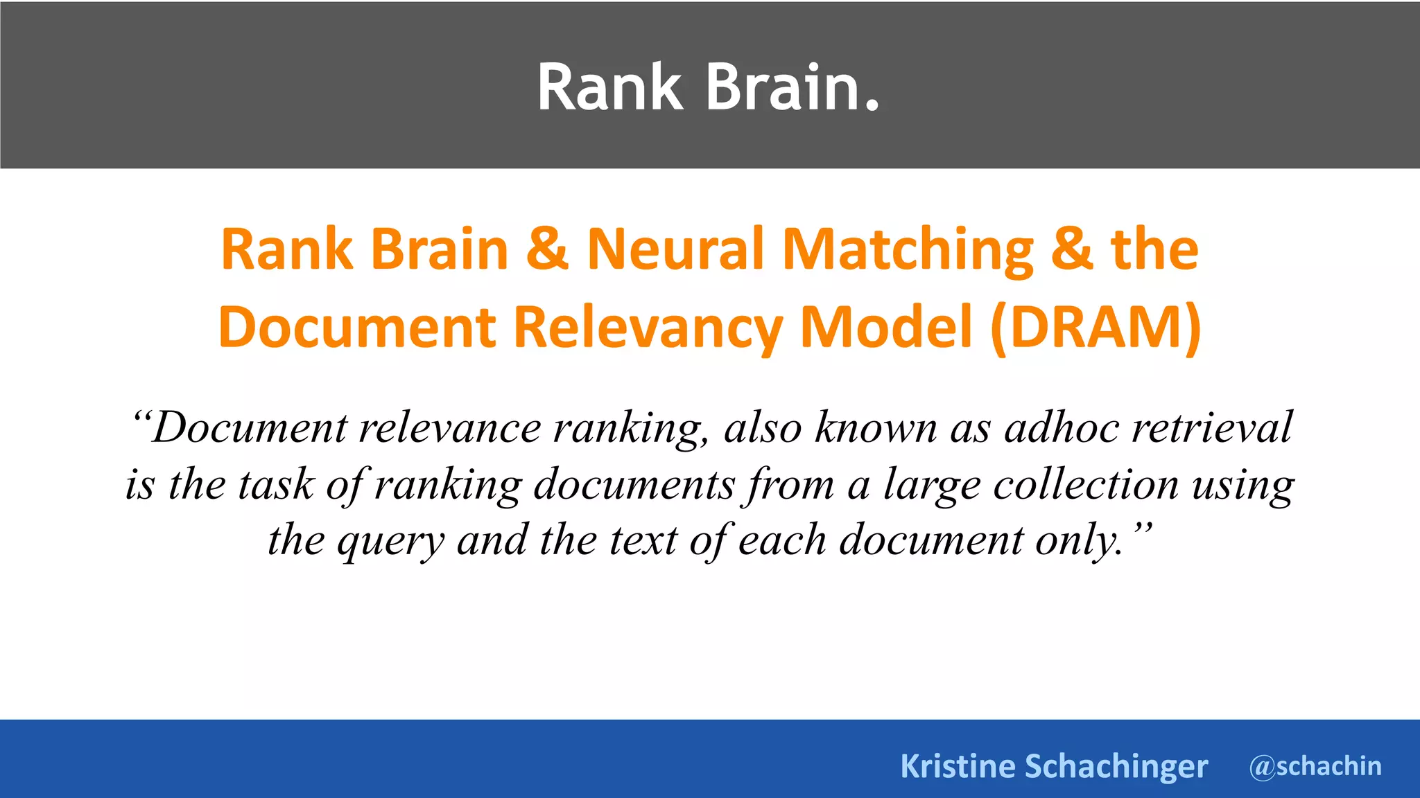 @schachin
Kristine Schachinger
Rank Brain.
Rank Brain & Neural Matching & the
Document Relevancy Model (DRAM)
“Document relevance ranking, also known as adhoc retrieval
is the task of ranking documents from a large collection using
the query and the text of each document only.”
Rank Brain.
 