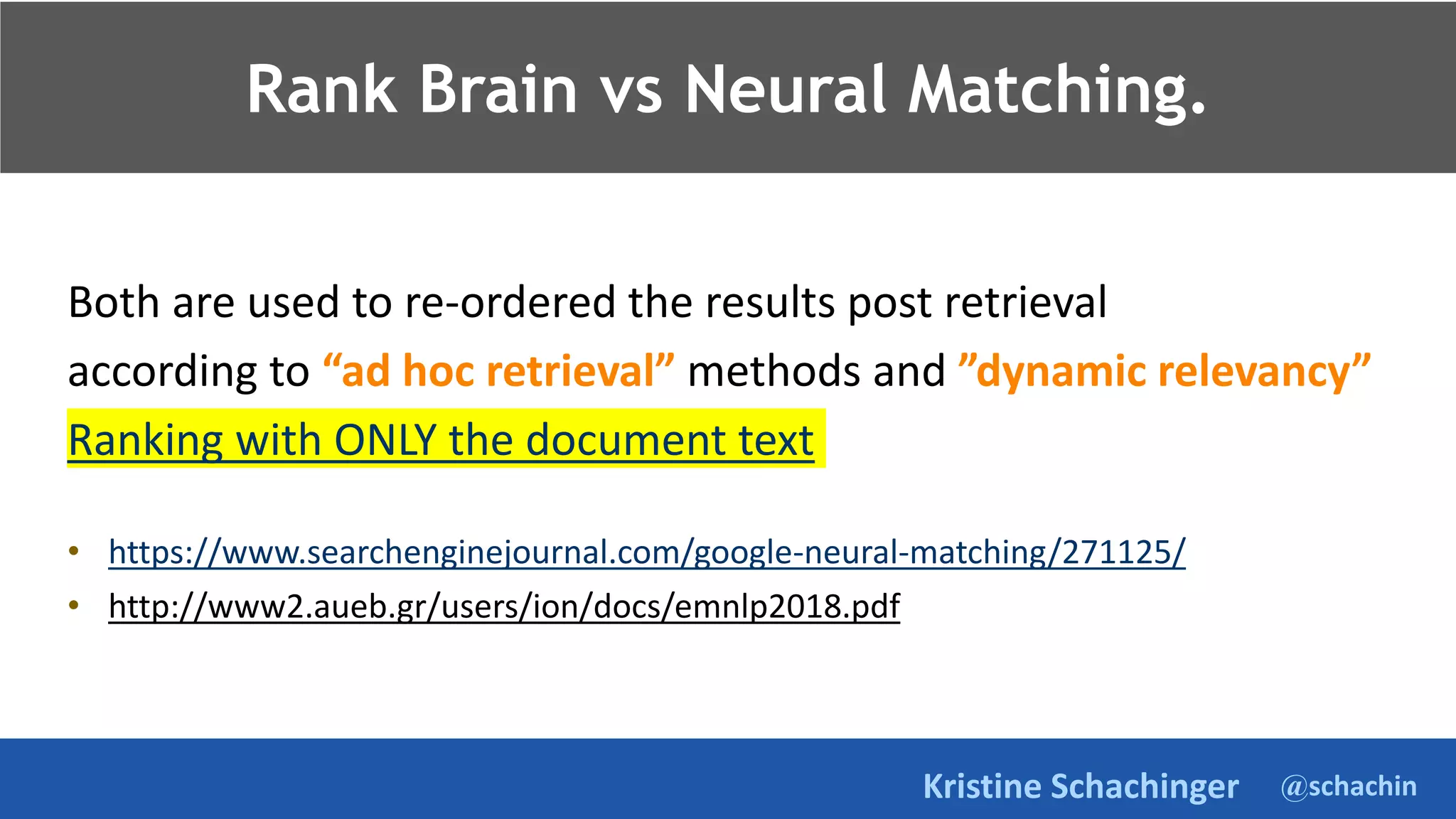 @schachin
Kristine Schachinger
Rank Brain vs Neural Matching.
Both are used to re-ordered the results post retrieval
according to “ad hoc retrieval” methods and ”dynamic relevancy”
Ranking with ONLY the document text
• https://www.searchenginejournal.com/google-neural-matching/271125/
• http://www2.aueb.gr/users/ion/docs/emnlp2018.pdf
 