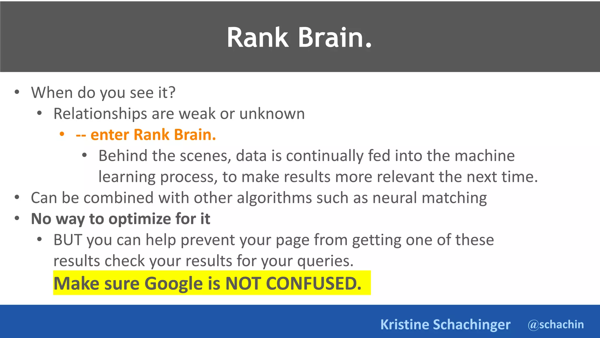 @schachin
Kristine Schachinger
• When do you see it?
• Relationships are weak or unknown
• -- enter Rank Brain.
• Behind the scenes, data is continually fed into the machine
learning process, to make results more relevant the next time.
• Can be combined with other algorithms such as neural matching
• No way to optimize for it
• BUT you can help prevent your page from getting one of these
results check your results for your queries.
Make sure Google is NOT CONFUSED.
Rank Brain.
 