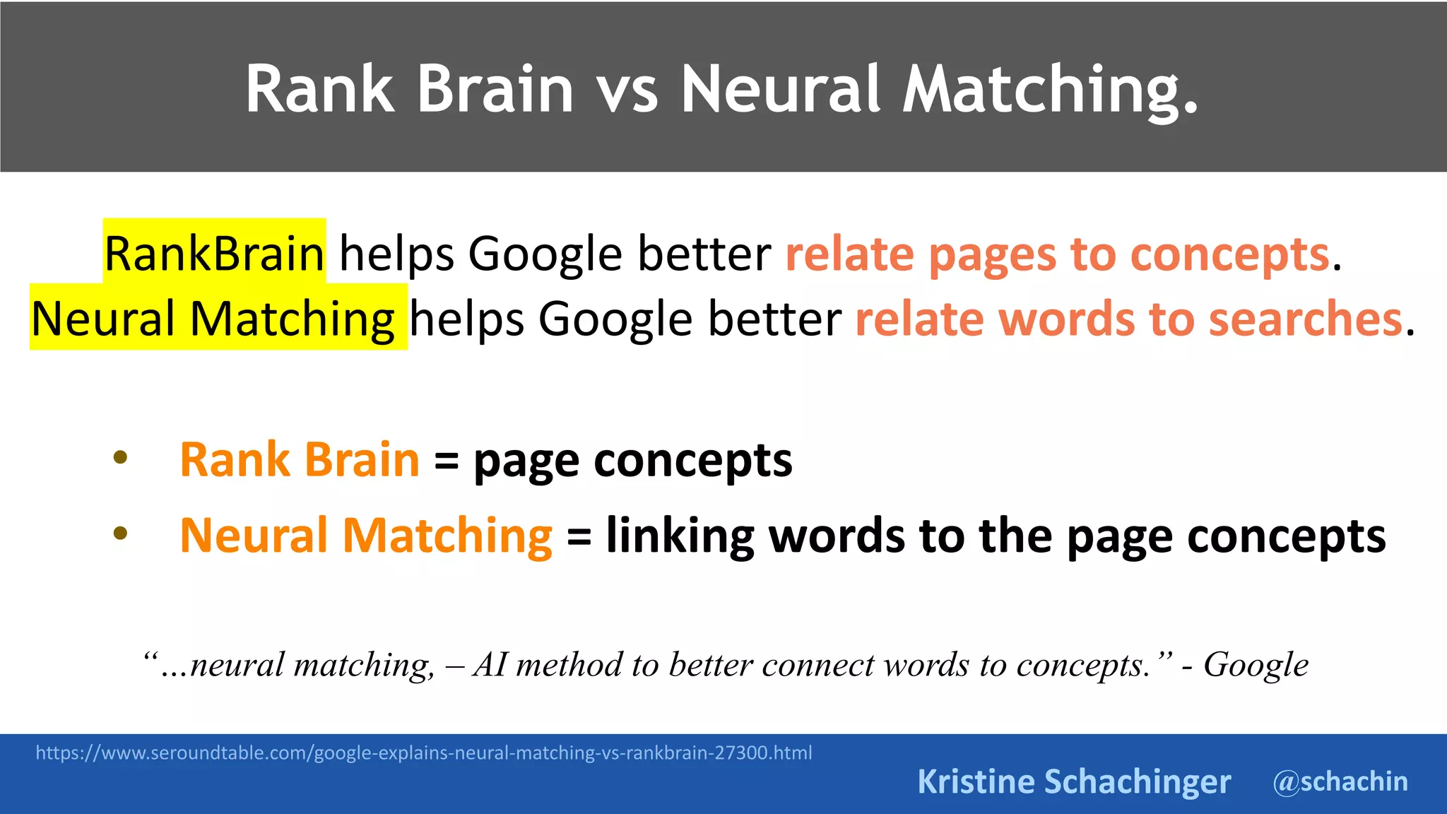 @schachin
Kristine Schachinger
Rank Brain vs Neural Matching.
RankBrain helps Google better relate pages to concepts.
Neural Matching helps Google better relate words to searches.
• Rank Brain = page concepts
• Neural Matching = linking words to the page concepts
“…neural matching, – AI method to better connect words to concepts.” - Google
https://www.seroundtable.com/google-explains-neural-matching-vs-rankbrain-27300.html
 