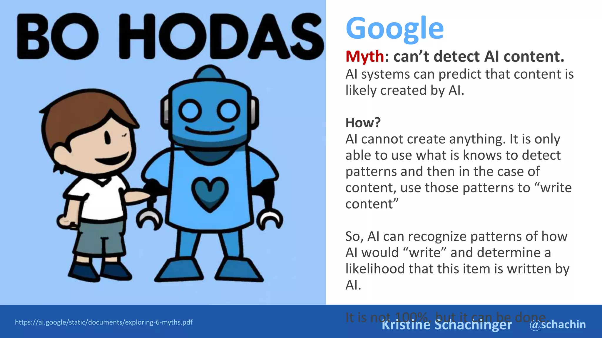 @schachin
Kristine Schachinger
Google
Myth: can’t detect AI content.
AI systems can predict that content is
likely created by AI.
How?
AI cannot create anything. It is only
able to use what is knows to detect
patterns and then in the case of
content, use those patterns to “write
content”
So, AI can recognize patterns of how
AI would “write” and determine a
likelihood that this item is written by
AI.
It is not 100%, but it can be done.
https://ai.google/static/documents/exploring-6-myths.pdf
 