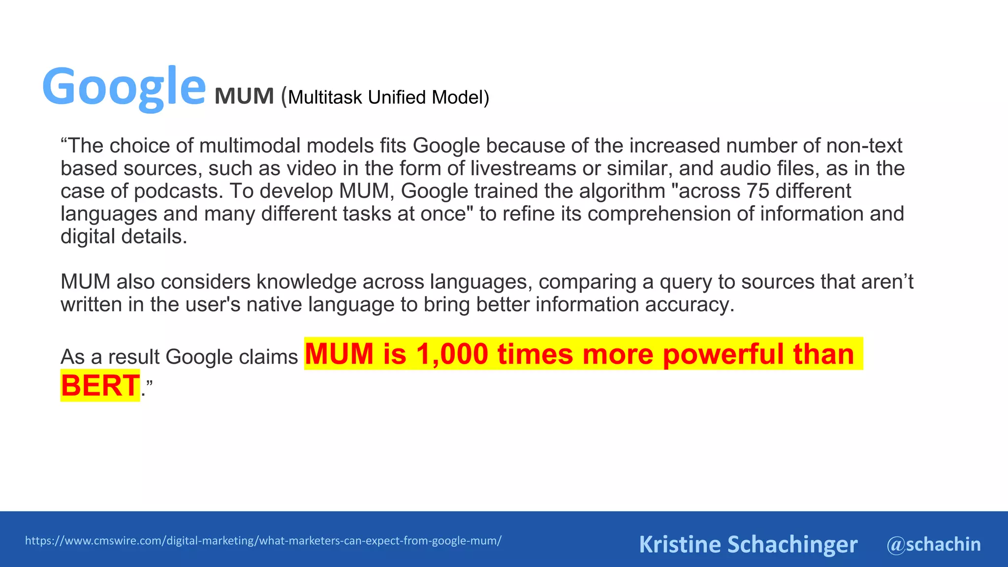 @schachin
Kristine Schachinger
“The choice of multimodal models fits Google because of the increased number of non-text
based sources, such as video in the form of livestreams or similar, and audio files, as in the
case of podcasts. To develop MUM, Google trained the algorithm "across 75 different
languages and many different tasks at once" to refine its comprehension of information and
digital details.
MUM also considers knowledge across languages, comparing a query to sources that aren’t
written in the user's native language to bring better information accuracy.
As a result Google claims MUM is 1,000 times more powerful than
BERT.”
https://www.cmswire.com/digital-marketing/what-marketers-can-expect-from-google-mum/
GoogleMUM (Multitask Unified Model)
 
