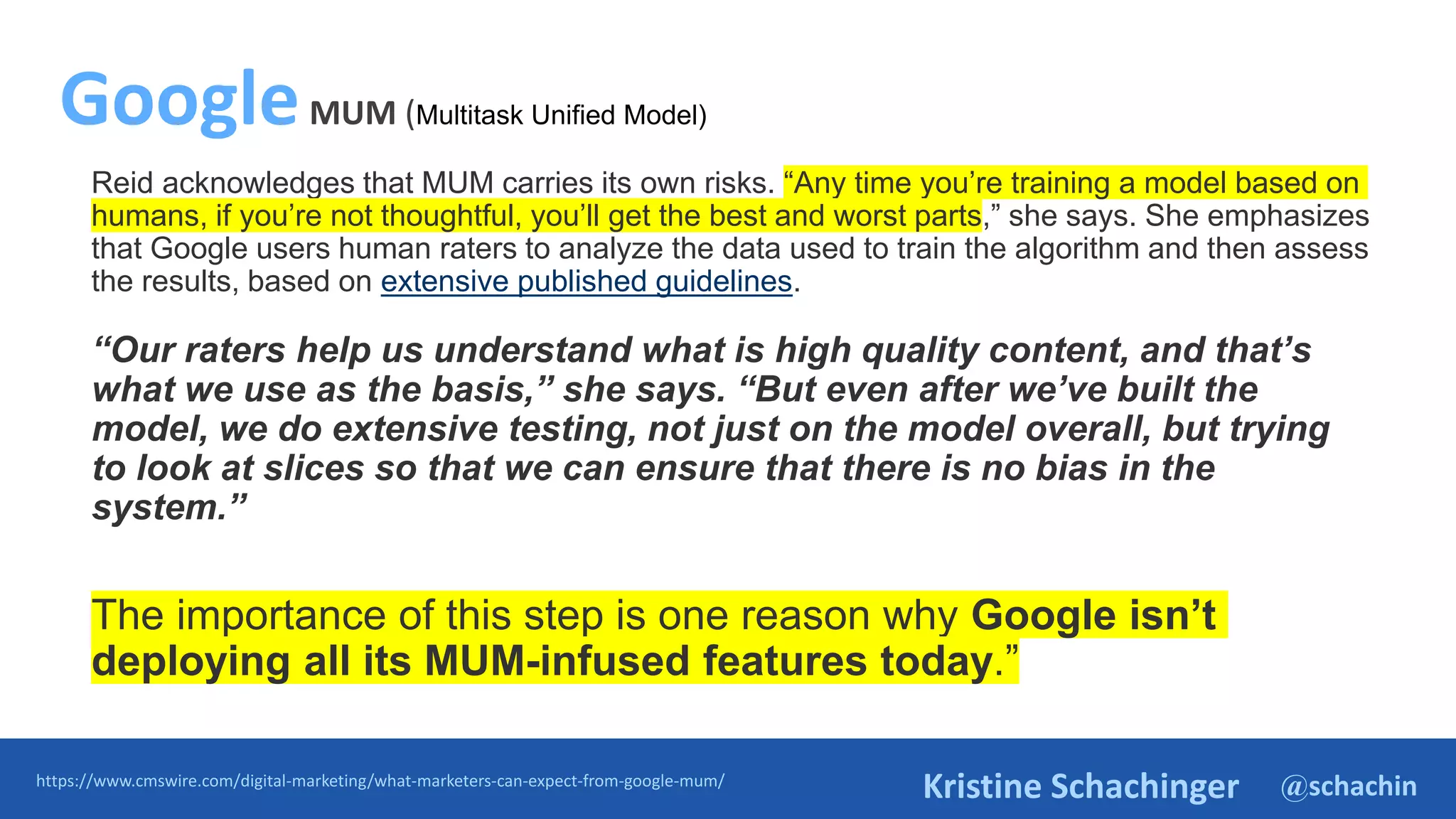 @schachin
Kristine Schachinger
Reid acknowledges that MUM carries its own risks. “Any time you’re training a model based on
humans, if you’re not thoughtful, you’ll get the best and worst parts,” she says. She emphasizes
that Google users human raters to analyze the data used to train the algorithm and then assess
the results, based on extensive published guidelines.
“Our raters help us understand what is high quality content, and that’s
what we use as the basis,” she says. “But even after we’ve built the
model, we do extensive testing, not just on the model overall, but trying
to look at slices so that we can ensure that there is no bias in the
system.”
The importance of this step is one reason why Google isn’t
deploying all its MUM-infused features today.”
https://www.cmswire.com/digital-marketing/what-marketers-can-expect-from-google-mum/
GoogleMUM (Multitask Unified Model)
 