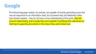 @schachin
Kristine Schachinger
Google
https://www.semanticscholar.org/paper/Rethinking-Search%3A-Making-Domain-Experts-out-of-Metzler-Tay/e3d7065d6196437259483ed8b9b70ba4b4bb76ad
Pre-trained language models, by contrast, are capable of directly generating prose that
may be responsive to an information need, but at present they are dilettantes rather
than domain experts – they do not have a true understanding of the world, they are
prone to hallucinating, and crucially they are incapable of justifying their utterances by
referring to supporting documents in the corpus they were trained over.
 
