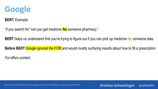 @schachin
Kristine Schachinger
Google
https://searchengineland.com/how-google-uses-artificial-intelligence-in-google-search-379746
BERT. Example.
“if you search for “can you get medicine for someone pharmacy,”
BERT helps us understand that you’re trying to figure out if you can pick up medicine for someone else.
Before BERT Google ignored the FOR and would mostly surfacing results about how to fill a prescription
For offers context.
 
