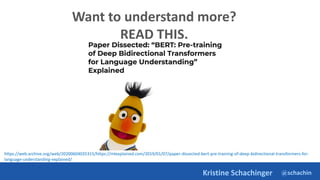 @schachin
Kristine Schachinger
Want to understand more?
READ THIS.
https://web.archive.org/web/20200604035315/https://mlexplained.com/2019/01/07/paper-dissected-bert-pre-training-of-deep-bidirectional-transformers-for-
language-understanding-explained/
 