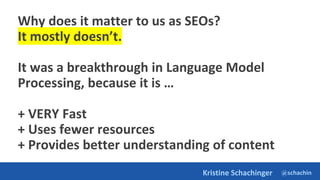 @schachin
Kristine Schachinger
Why does it matter to us as SEOs?
It mostly doesn’t.
It was a breakthrough in Language Model
Processing, because it is …
+ VERY Fast
+ Uses fewer resources
+ Provides better understanding of content
 