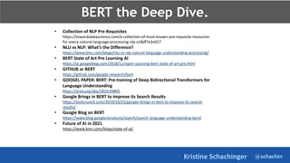 @schachin
Kristine Schachinger
• Collection of NLP Pre-Requisites
https://towardsdatascience.com/a-collection-of-must-known-pre-requisite-resources-
for-every-natural-language-processing-nlp-a18df7e2e027
• NLU vs NLP: What’s the Difference?
https://www.bmc.com/blogs/nlu-vs-nlp-natural-language-understanding-processing/
• BERT State of Art Pre Learning AI
https://ai.googleblog.com/2018/11/open-sourcing-bert-state-of-art-pre.html
• GITHUB or BERT
https://github.com/google-research/bert
• GOOGEL PAPER: BERT: Pre-training of Deep Bidirectional Transformers for
Language Understanding
https://arxiv.org/abs/1810.04805
• Google Brings in BERT to Improve its Search Results
https://techcrunch.com/2019/10/25/google-brings-in-bert-to-improve-its-search-
results/
• Google Blog on BERT
https://www.blog.google/products/search/search-language-understanding-bert/
• Future of AI in 2021
https://www.bmc.com/blogs/state-of-ai/
BERT the Deep Dive.
 