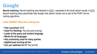 @schachin
Kristine Schachinger
Google
https://searchengineland.com/how-google-uses-artificial-intelligence-in-google-search-379746
Neural matching. Neural matching was released in 2018 - expanded to the local search results in 2019.
Neural matching does specifically help Google rank search results and is part of the POST ad-hoc
ranking algorithms.
Links CANNOT affect this ranking sort.
• Year Launched: 2018
• Used For Ranking: Yes (but post scoring)
• Looks at the query and content language
• Works for all languages
• Very commonly used for many queries
• Applied post scoring ad hoc
• Can you optimize for it? Yes and No
 