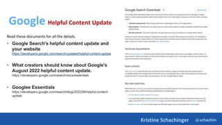 @schachin
Kristine Schachinger
Google Helpful Content Update
Read these documents for all the details.
• Google Search's helpful content update and
your website
https://developers.google.com/search/updates/helpful-content-update
• What creators should know about Google's
August 2022 helpful content update.
https://developers.google.com/search/docs/essentials
• Googlee Essentials
https://developers.google.com/search/blog/2022/08/helpful-content-
update
 
