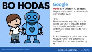 @schachin
Kristine Schachinger
Google
Myth: can’t detect AI content.
AI systems can predict that content is
likely created by AI.
How?
AI cannot create anything. It is only
able to use what is knows to detect
patterns and then in the case of
content, use those patterns to “write
content”
So, AI can recognize patterns of how
AI would “write” and determine a
likelihood that this item is written by
AI.
It is not 100%, but it can be done.
https://ai.google/static/documents/exploring-6-myths.pdf
 