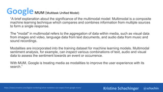 @schachin
Kristine Schachinger
“A brief explanation about the significance of the multimodal model: Multimodal is a composite
machine learning technique which compares and combines information from multiple sources
to form a single response.
The "modal" in multimodal refers to the aggregation of data within media, such as visual data
from images and video, language data from text documents, and audio data from music and
sound recordings.
Modalities are incorporated into the training dataset for machine learning models. Multimodal
sentiment analysis, for example, can inspect various combinations of text, audio and visual
data to assess the sentiment towards an event or occurrence.
With MUM, Google is treating media as modalities to improve the user experience with its
search.”
https://www.cmswire.com/digital-marketing/what-marketers-can-expect-from-google-mum/
GoogleMUM (Multitask Unified Model)
 