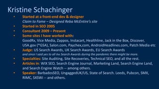 @schachin
Kristine Schachinger
Kristine Schachinger
• Started at a front-end dev & designer
Claim to Fame – Designed Reba McEntire’s site
• Started in SEO 2005
• Consultant 2009 – Present
• Some sites I have worked with:
GoodRx, Vice Media, Zappos, Instacart, Healthline, Jack in the Box, Discover,
USA.gov (*GSA), Salon.com, Paychex,com, AndroidHeadlines.com, Patch Media etc
• Judge: US Search Awards, UK Search Awards, EU Search Awards
and since I said yes to all the Search Awards during the pandemic there might be more.
• Specialties: Site Auditing, Site Recoveries, Technical SEO, and all the rest.
• Articles in: WIX SEO, Search Engine Journal, Marketing Land, Search Engine Land,
and Search Engine Watch -- among others.
• Speaker: BarbadosSEO, UngaggedUK/US, State of Search. Leeds, Pubcon, SMX,
RIMC, SXSWi -- and others.
 