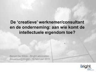 De ‘creatieve’ werknemer/consultant en de onderneming: aan wie komt de intellectuele eigendom toe?  Benoit De Wilde - Bright advocaten Breakfast@Bright - 16 februari 2011 