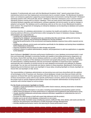 BLACKBOARD PERFORMANCE ENGINEERING




Academic IT professionals who work with the Blackboard Academic Suite™ spend a great deal of time
maintaining control over their deployment environments due to constant change. The Blackboard Academic
Suite is an enterprise application supporting several deployment environments running Microsoft® Windows®
operating systems with a Microsoft SQL Server™ database or Red Hat® Enterprise Linux® and Sun Solaris™
operating systems running with an Oracle® database. There are many factors that impact the environment
including hardware upgrades and maintenance, software upgrades and service packs, as well as changes in
adoption and growth. The database and its underlying code are at the core of your Blackboard Academic
Suite solution. The assignment of managing an enterprise database can be daunting to database and system
administrators alike.

A primary function of a database administrator is to maintain the health and stability of the database,
ensuring optimum efficiency and performance while managing the impact of database changes. Database
administrators are responsible for:
  • Installing and configuring databases
  • Maintaining the database—managing back-ups, extending data files and storage, adding and removing
    database users, auditing, and reviewing the database for security problems
  • Ensuring the performance of the environment and keeping database response times within required service
    levels
  • Installing new software, service packs and patches specifically for the database and testing these installations
    before deploying to production
  • Imposing standards and procedures for data storage and growth
  • Acting as a liaison to systems administrators, analysts, and programmers to add new applications or upgrades
    to the database

Quest Software’s Spotlight® discovers performance bottlenecks in your database environment both in real-
time and historically. Spotlight is extremely flexible and capable of providing performance diagnostics on
the Oracle, Oracle RAC and SQL Server database platforms, as well as DB2, Sybase and MySQL. Spotlight
cuts through the complexity of the database environment and graphically portrays the performance status
for administrators, enabling familiarity with the environment regardless of experience level. Spotlight
automatically sets a baseline of normal activity for each database environment and calibrates its displays
accordingly. You can also set thresholds and alarms relative to these baselines. Blackboard’s Performance
Engineering and Architecture team uses Spotlight in house daily, including Spotlight on Oracle, Spotlight on
Oracle RAC and Spotlight on SQL Server.

The responsibilities of database administrators are becoming more and more diversified with the addition
of technologies to the IT business unit. Business-critical databases include more than just Oracle with the
expansion of Oracle RAC and the rapid growth of Microsoft SQL Server in the production environment. Each
of these environments comes with its own specific performance concerns, which can be overwhelming without
the proper tools to quickly diagnose performance issues and empower administrators to bring issues to
resolution with minimal impact on service levels.

For the Oracle environment, Spotlight on Oracle:
  • Provides a visual representation of process flows within Oracle instances, allowing observation of database
    activity in real time.
  • Displays all important information in one place, including actual database and operating system activity.
  • Allows historical playback of Oracle performance to understand and troubleshoot past performance issues.
  • Visually identifies bottlenecks and provides extensive drill-down capabilities to understand the root of a
    performance issue.
  • Increases the effectiveness of staff with expert help delivered with the product.
  • Enables you to see all critical database components on one screen.
  • Displays the details of problem areas including top sessions, inefficient SQL, locks, latches, wait events and disk I/O.
  • Measures the performance and efficiency of ASM (Automatic Storage Management).
  • Provides detailed performance metrics and alarming for Oracle performance issues.
 