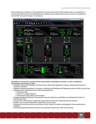 BLACKBOARD PERFORMANCE ENGINEERING


Oracle databases existing in a Real Application Cluster environment offer another layer of complexity to
monitoring performance of the database by including cluster-related performance concerns. Spotlight on
Oracle RAC removes this layer of complexity.




Spotlight on Oracle RAC provides all the functionality of Spotlight on Oracle, as well as additional
functionality specifically for RAC:
  • Provides a visual representation of process flows within Real Application Clusters, allowing observation of
    activity in real time.
  • Displays everything important in one place, including actual database and operating system activity on each node.
  • Diagnoses RAC performance from three key perspectives:
       o Individual node
       o Cluster as a single database
       o Interconnect load, latency and overhead
  • Visually identifies bottlenecks and provides extensive drill-down capabilities to understand the root of a
    performance issue.
  • Increases the effectiveness of staff with expert help for RAC that’s delivered with the product.
  • Enables you to see all critical RAC components on one screen.
  • Provides an historical record of performance of the cluster for analysis and playback of past performance
    problems.
  • Provides detailed performance metrics and customized alarming for RAC environments.
 
