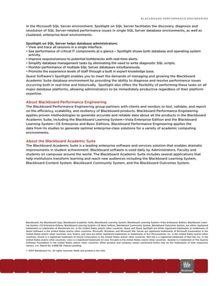 BLACKBOARD PERFORMANCE ENGINEERING


In the Microsoft SQL Server environment, Spotlight on SQL Server facilitates the discovery, diagnosis and
resolution of SQL Server-related performance issues in single SQL Server database environments, as well as
clustered, enterprise-level environments.

Spotlight on SQL Server helps database administrators:
• View and trace all sessions in a single interface.
• See performance of critical IT components at a glance – Spotlight shows both database and operating system
  activity.
• Improve responsiveness to potential bottlenecks with real-time alerts.
• Simplify database management tasks by eliminating the need to write diagnostic SQL scripts.
• Monitor performance of multiple SQL Server databases simultaneously.
• Promote the experience levels of staff through a built in expert knowledge base.
Quest Software’s Spotlight enables you to meet the demands of managing and growing the Blackboard
Academic Suite database environment by providing the ability to diagnose and resolve performance issues
occurring both in real-time and historically. Spotlight also offers the flexibility of performing these tasks on all
major database platforms, allowing administrators to be immediately productive regardless of their platform
expertise.

About Blackboard Performance Engineering
The Blackboard Performance Engineering group partners with clients and vendors to test, validate, and report
on the efficiency, scalability, and resiliency of Blackboard products. Blackboard Performance Engineering
applies proven methodologies to generate accurate and reliable data about all the products in the Blackboard
Academic Suite, including the Blackboard Learning System—Vista Enterprise Edition and the Blackboard
Learning System—CE Enterprise and Basic Editions. Blackboard Performance Engineering applies the
data from its studies to generate optimal enterprise-class solutions for a variety of academic computing
environments.

About the Blackboard Academic Suite
The Blackboard Academic Suite is a leading enterprise software and services solution that enables dramatic
improvements in student achievement. Blackboard software is used daily by Administrators, Faculty and
students on campuses around the world. The Blackboard Academic Suite includes several applications that
help institutions transform learning and reach new audiences including the Blackboard Learning System,
Blackboard Content System, Blackboard Community System, and the Blackboard Outcomes System.




Blackboard, the Blackboard logo, Blackboard Academic Suite, Blackboard Learning System, Blackboard Learning System—Vista Enterprise Edition, Blackboard Learn-
ing System—CE Enterprise Edition, Blackboard Learning System—CE Basic Edition, Blackboard Community System, Blackboard Outcomes System, are either registered
trademarks or trademarks of Blackboard Inc. in the United States and/or other countries. Quest and Quest Spotlight are either registered trademarks or trademarks of
Quest Software in the United States and/or other countries. Microsoft, Windows, and Microsoft SQL Server are registered trademarks of Microsoft Corporation in the
United States and/or other countries. Sun, Solaris, and Java are either registered trademarks or trademarks of Sun Microsystems, Inc. in the United States and/or other
countries. Oracle is a registered trademark of Oracle Corporation in the United States and/or other countries. Red Hat is a registered trademark of Red Hat, Inc. in the
United States and/or other countries. Linux is a registered trademark of Linus Torvalds in the United States and/or other countries. Apache is a trademark of The Apache
Software Foundation in the United States and/or other countries. Other product and company names mentioned herein may be the trademarks of their respective
owners. U.S. Patent No. 6,988,138. Patents pending.

© 2007 Blackboard Inc. All rights reserved. Made and printed in the USA.
 