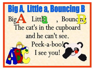 Big  Little  ,  Bouncing  The cat's in the cupboard and he can't see.  Peek-a-boo! I see you! Big A,  Little a, Bouncing B...
