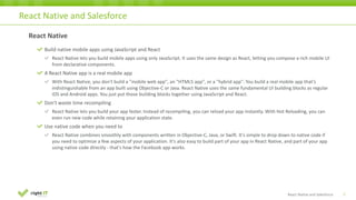 22
React	Native
Build	native	mobile	apps	using	JavaScript	and	React
React	Native	lets	you	build	mobile	apps	using	only	JavaScript.	It	uses	the	same	design	as	React,	letting	you	compose	a	rich	mobile	UI	
from	declarative	components.
A	React	Native	app	is	a	real	mobile	app
With	React	Native,	you	don't	build	a	"mobile	web	app",	an	"HTML5	app",	or	a	"hybrid	app".	You	build	a	real	mobile	app	that's	
indistinguishable	from	an	app	built	using	Objective-C	or	Java.	React	Native	uses	the	same	fundamental	UI	building	blocks	as	regular	
iOS	and	Android	apps.	You	just	put	those	building	blocks	together	using	JavaScript	and	React.
Don't	waste	time	recompiling
React	Native	lets	you	build	your	app	faster.	Instead	of	recompiling,	you	can	reload	your	app	instantly.	With Hot	Reloading,	you	can	
even	run	new	code	while	retaining	your	application	state.	
Use	native	code	when	you	need	to
React	Native	combines	smoothly	with	components	written	in	Objective-C,	Java,	or	Swift.	It's	simple	to	drop	down	to	native	code	if	
you	need	to	optimize	a	few	aspects	of	your	application.	It's	also	easy	to	build	part	of	your	app	in	React	Native,	and	part	of your	app	
using	native	code	directly	- that's	how	the	Facebook	app	works.
React	Native	and	Salesforce
React Native and Salesforce
 
